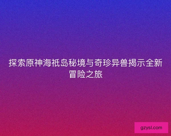 探索原神海祇岛秘境与奇珍异兽揭示全新冒险之旅