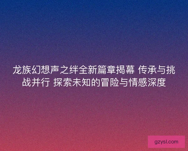 龙族幻想声之绊全新篇章揭幕 传承与挑战并行 探索未知的冒险与情感深度
