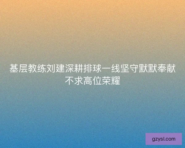 基层教练刘建深耕排球一线坚守默默奉献不求高位荣耀