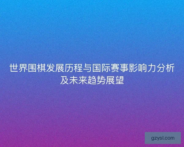 世界围棋发展历程与国际赛事影响力分析及未来趋势展望