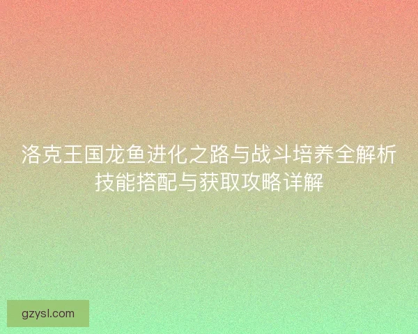 洛克王国龙鱼进化之路与战斗培养全解析技能搭配与获取攻略详解