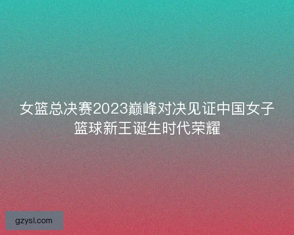 女篮总决赛2023巅峰对决见证中国女子篮球新王诞生时代荣耀