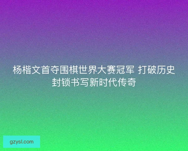 杨楷文首夺围棋世界大赛冠军 打破历史封锁书写新时代传奇