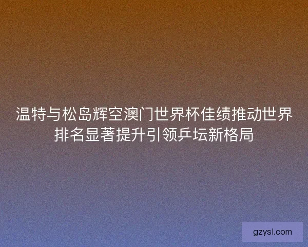 温特与松岛辉空澳门世界杯佳绩推动世界排名显著提升引领乒坛新格局
