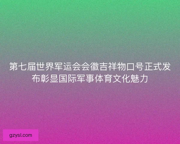 第七届世界军运会会徽吉祥物口号正式发布彰显国际军事体育文化魅力