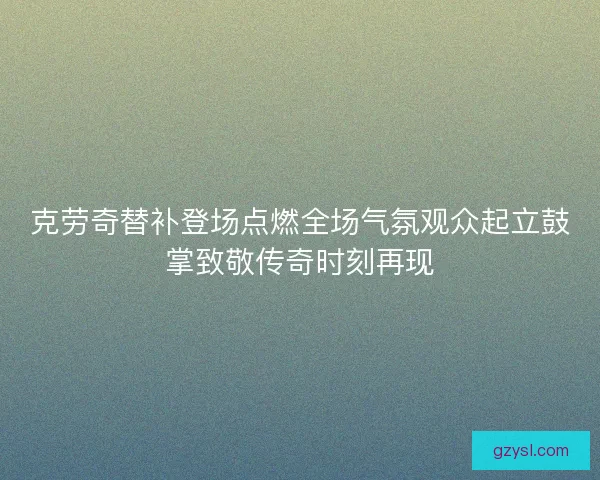克劳奇替补登场点燃全场气氛观众起立鼓掌致敬传奇时刻再现