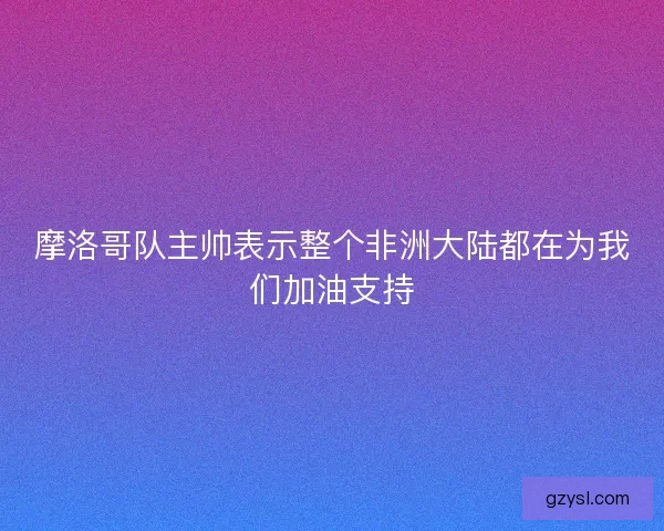 摩洛哥队主帅表示整个非洲大陆都在为我们加油支持