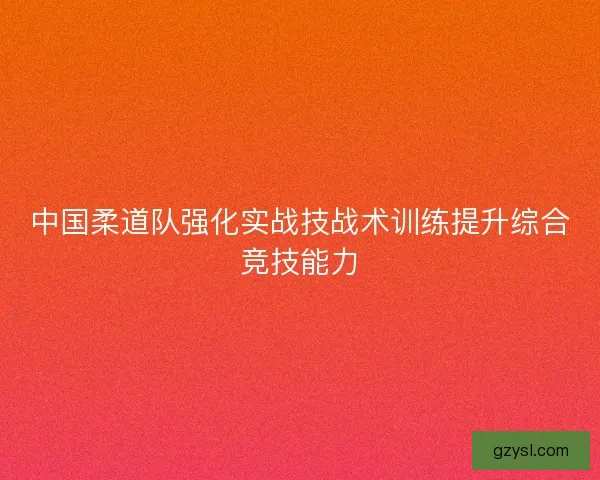 中国柔道队强化实战技战术训练提升综合竞技能力