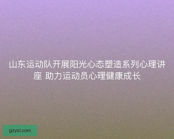 山东运动队开展阳光心态塑造系列心理讲座 助力运动员心理健康成长