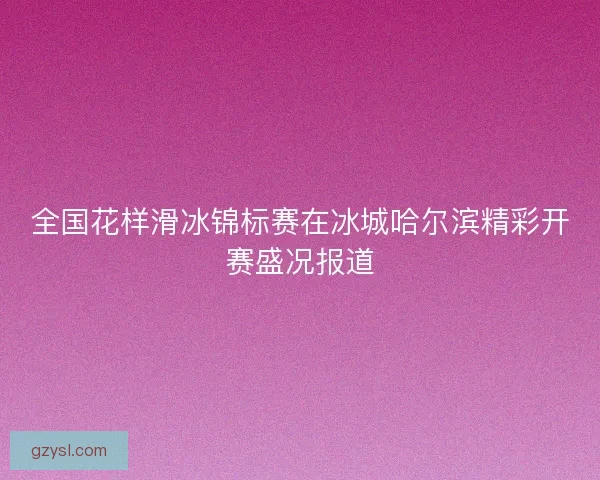 全国花样滑冰锦标赛在冰城哈尔滨精彩开赛盛况报道