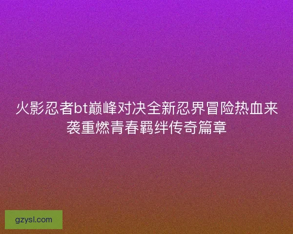 火影忍者bt巅峰对决全新忍界冒险热血来袭重燃青春羁绊传奇篇章