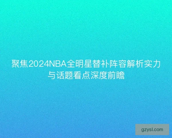 聚焦2024NBA全明星替补阵容解析实力与话题看点深度前瞻
