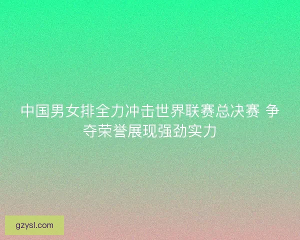 中国男女排全力冲击世界联赛总决赛 争夺荣誉展现强劲实力