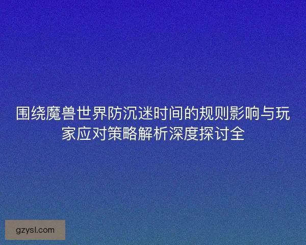 围绕魔兽世界防沉迷时间的规则影响与玩家应对策略解析深度探讨全