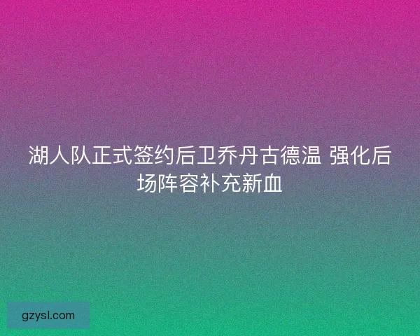 湖人队正式签约后卫乔丹古德温 强化后场阵容补充新血