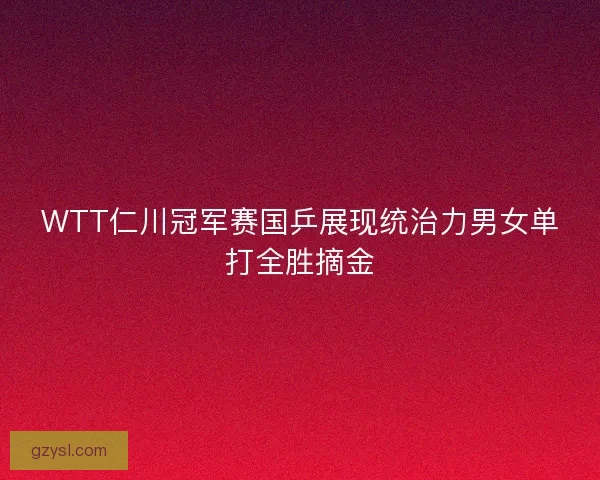WTT仁川冠军赛国乒展现统治力男女单打全胜摘金