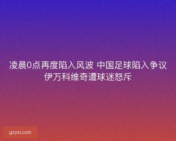 凌晨0点再度陷入风波 中国足球陷入争议伊万科维奇遭球迷怒斥