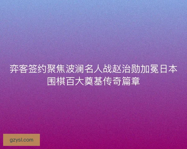 弈客签约聚焦波澜名人战赵治勋加冕日本围棋百大奠基传奇篇章