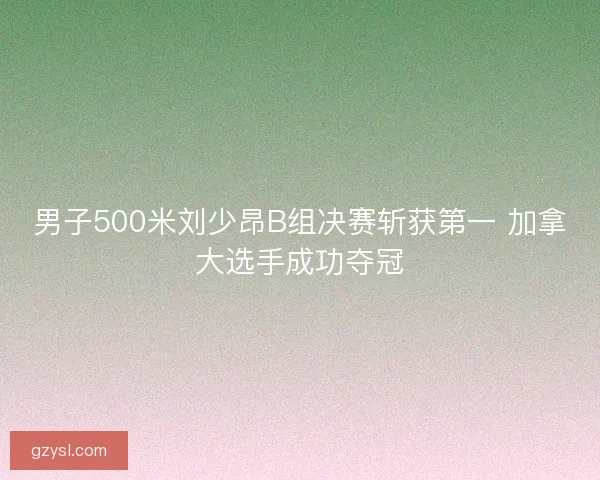 男子500米刘少昂B组决赛斩获第一 加拿大选手成功夺冠